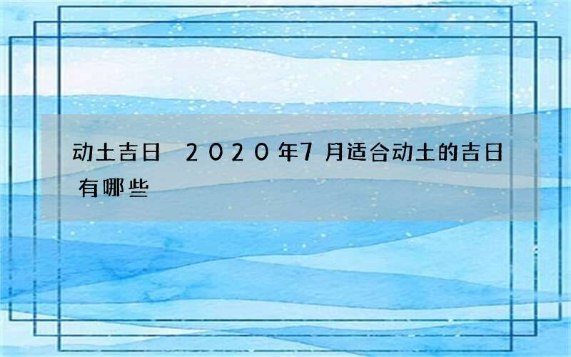 动土吉日 2020年7月适合动土的吉日有哪些